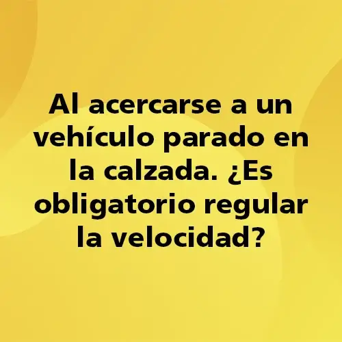 Pregunta teórica: Al acercarse a un vehículo parado en la calzada. ¿Es obligatorio regular la velocidad?. Fondo amarillo con texto negro destacando la pregunta.