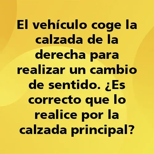 Pregunta teórica: El vehículo coge la calzada de la derecha para realizar un cambio de sentido ¿Es correcto que lo realice por la calzada principal?. Fondo amarillo con texto negro destacando la pregunta.