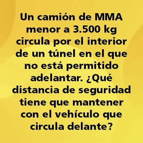 Pregunta teórica: Un camión de MMA menor a 3.500 kg circula por el interior de un túnel en el que no está permitido adelantar. ¿Qué distancia de seguridad tiene que mantener con el vehículo que circula delante?. Fondo amarillo con texto negro destacando la pregunta.