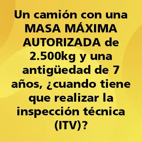 Pregunta teórica: Un camión con una MASA MÁXIMA AUTORIZADA de 2.500kg y una antigüedad de 7 años, ¿Cuándo tiene que realizar la inspección técnica (ITV)? Fondo amarillo con texto negro destacando la pregunta.
