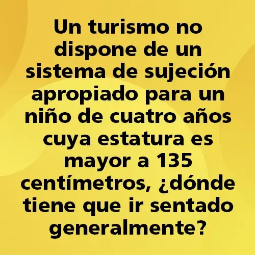 Pregunta teórica: Un turismo no dispone de un sistema de sujeción apropiado para un niño de cuatro años cuya estatura es mayor a 135 centímetros, ¿dónde tiene que ir sentado generalmente? Fondo amarillo con texto negro destacando la pregunta.