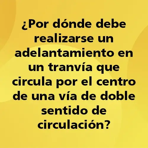 Pregunta teórica: ¿Por dónde debe realizarse un adelantamiento en un tranvía que circula por el centro de una vía de doble sentido de circulación? Fondo amarillo con texto negro destacando la pregunta.